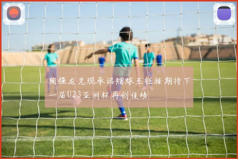 陶强龙兑现承诺赠球王钰栋期待下一届U23亚洲杯再创佳绩