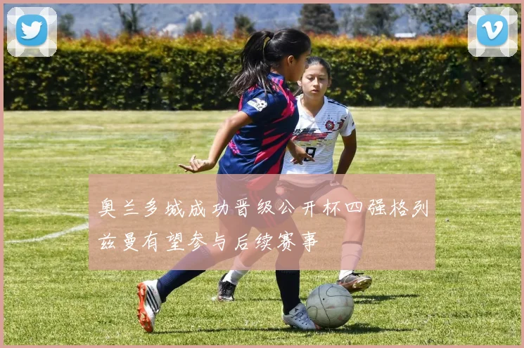 奥兰多城成功晋级公开杯四强格列兹曼有望参与后续赛事