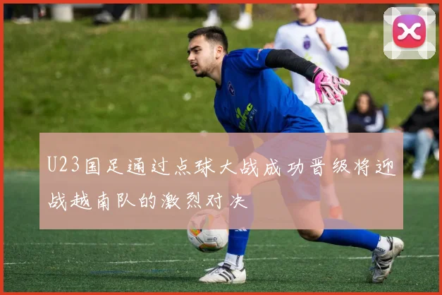 U23国足通过点球大战成功晋级将迎战越南队的激烈对决