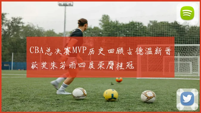 CBA总决赛MVP历史回顾古德温新晋获奖朱芳雨四度荣膺桂冠