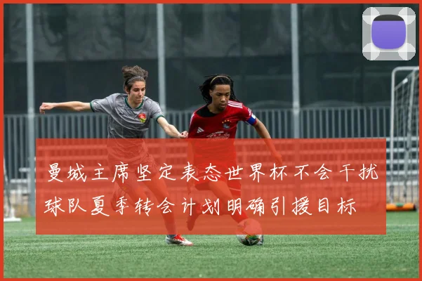 曼城主席坚定表态世界杯不会干扰球队夏季转会计划明确引援目标