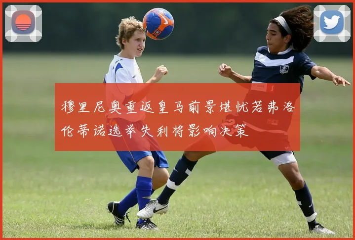穆里尼奥重返皇马前景堪忧若弗洛伦蒂诺选举失利将影响决策