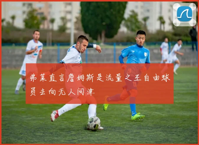 弗莱直言詹姆斯是流量之王自由球员去向无人问津