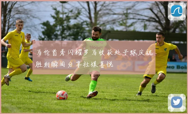 马伦首秀闪耀罗马收获处子球庆祝胜利瞬间分享社媒喜悦