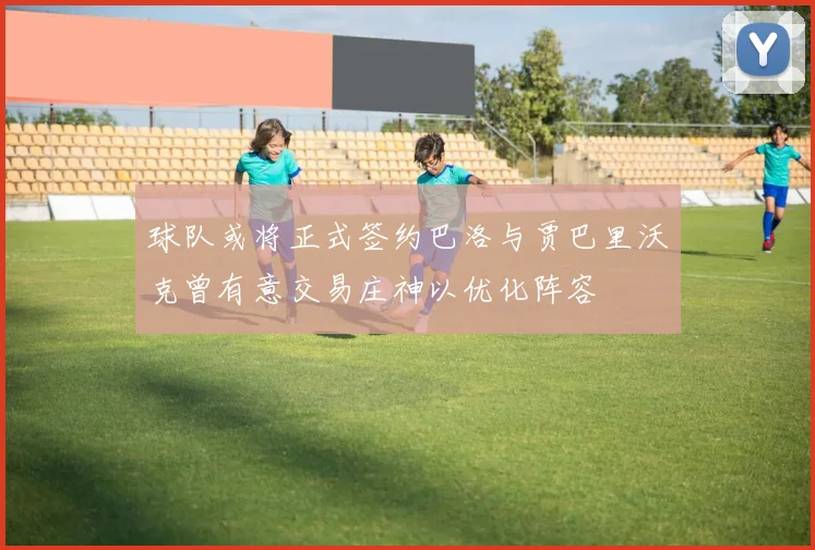 球队或将正式签约巴洛与贾巴里沃克曾有意交易庄神以优化阵容