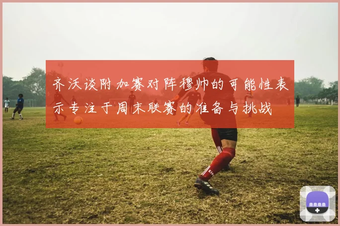 齐沃谈附加赛对阵穆帅的可能性表示专注于周末联赛的准备与挑战
